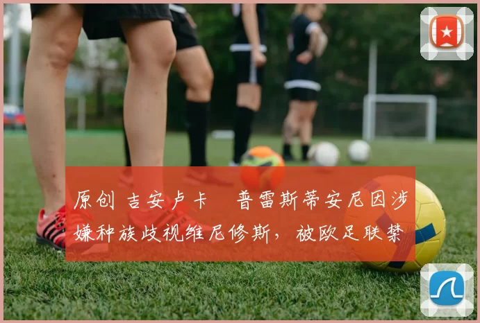 原创 吉安卢卡・普雷斯蒂安尼因涉嫌种族歧视维尼修斯，被欧足联禁赛