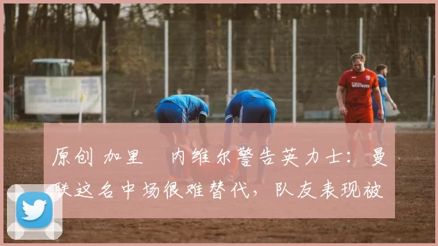 原创 加里・内维尔警告英力士：曼联这名中场很难替代，队友表现被赞 “离谱”