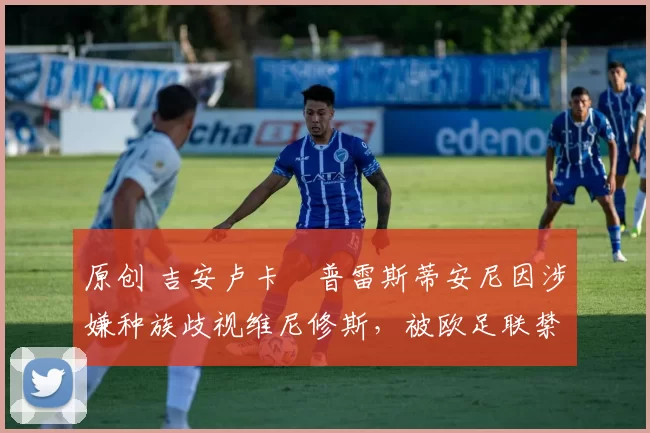 原创 吉安卢卡・普雷斯蒂安尼因涉嫌种族歧视维尼修斯，被欧足联禁赛