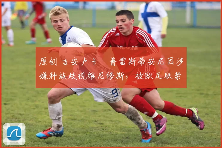 原创 吉安卢卡・普雷斯蒂安尼因涉嫌种族歧视维尼修斯,被欧足联禁赛