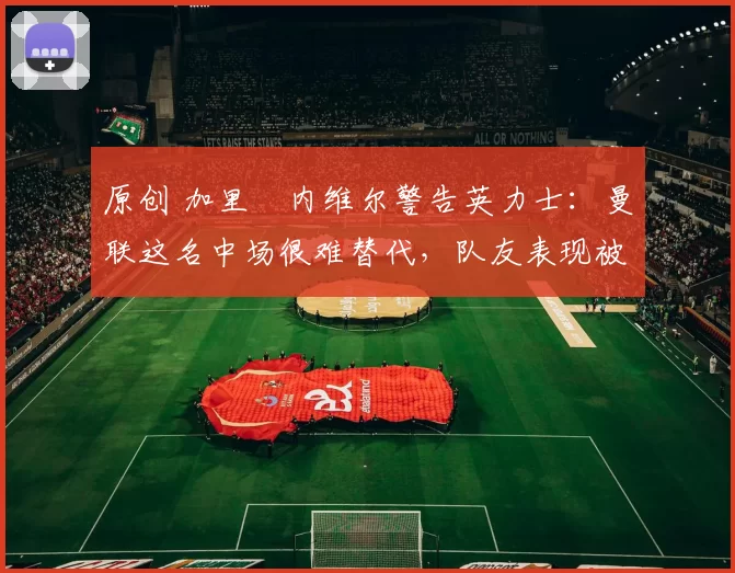 原创 加里・内维尔警告英力士：曼联这名中场很难替代，队友表现被赞 “离谱”