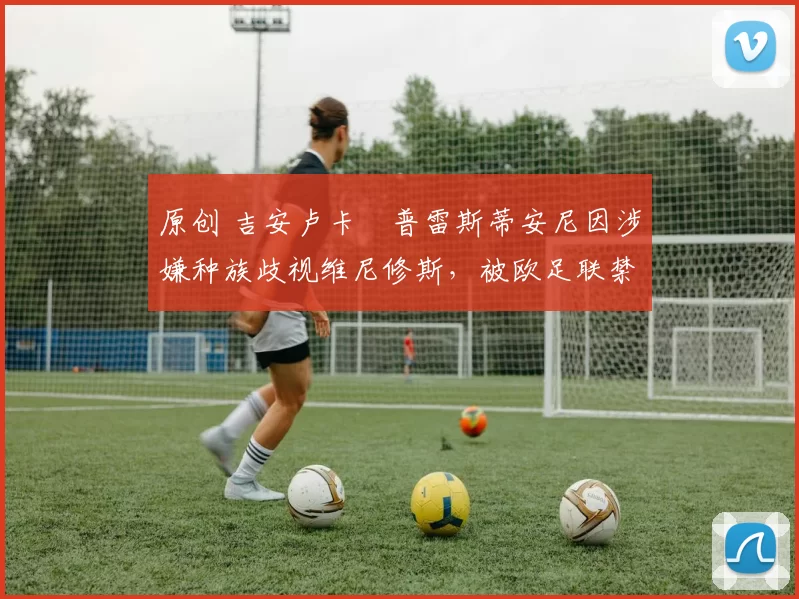 原创 吉安卢卡・普雷斯蒂安尼因涉嫌种族歧视维尼修斯，被欧足联禁赛