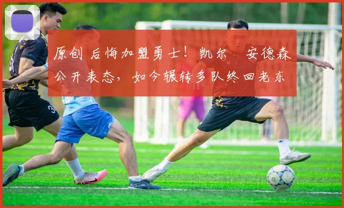 原创 后悔加盟勇士！凯尔・安德森公开表态，如今辗转多队终回老东家