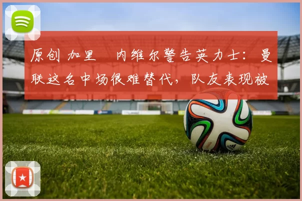 原创 加里・内维尔警告英力士：曼联这名中场很难替代，队友表现被赞 “离谱”