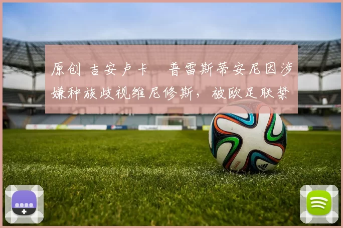 原创 吉安卢卡・普雷斯蒂安尼因涉嫌种族歧视维尼修斯，被欧足联禁赛