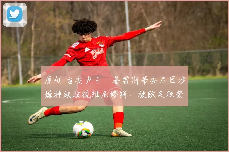 原创 吉安卢卡・普雷斯蒂安尼因涉嫌种族歧视维尼修斯，被欧足联禁赛