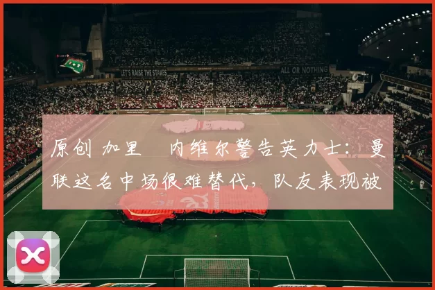 原创 加里・内维尔警告英力士:曼联这名中场很难替代,队友表现被赞 “离谱”