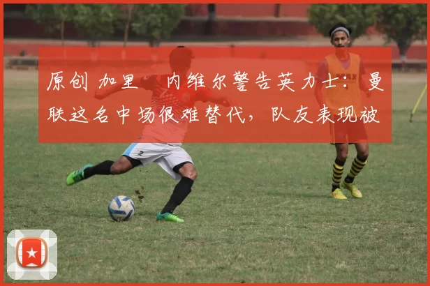 原创 加里・内维尔警告英力士：曼联这名中场很难替代，队友表现被赞 “离谱”