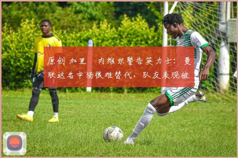 原创 加里・内维尔警告英力士：曼联这名中场很难替代，队友表现被赞 “离谱”