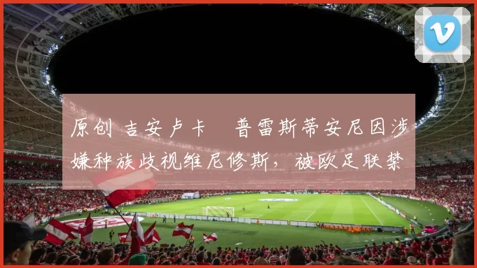 原创 吉安卢卡・普雷斯蒂安尼因涉嫌种族歧视维尼修斯,被欧足联禁赛