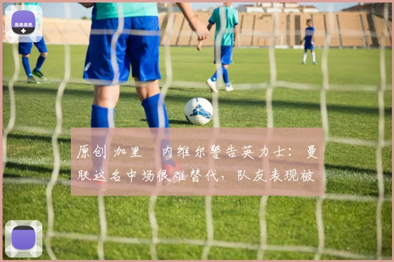 原创 加里・内维尔警告英力士：曼联这名中场很难替代，队友表现被赞 “离谱”