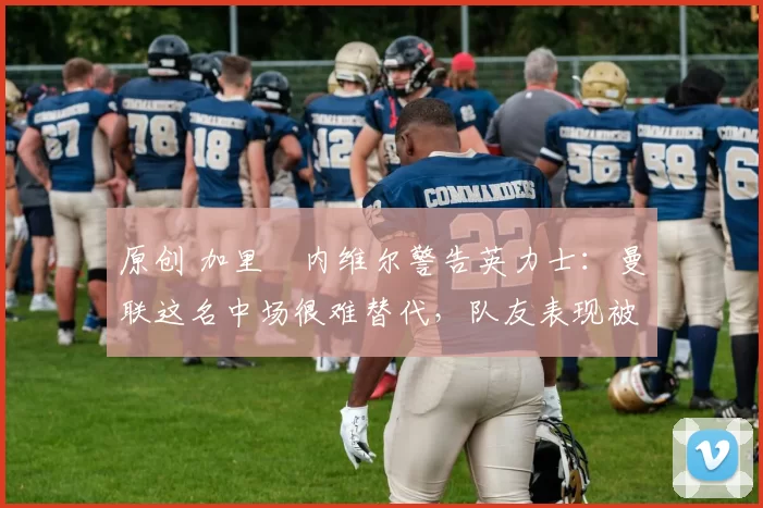 原创 加里・内维尔警告英力士：曼联这名中场很难替代，队友表现被赞 “离谱”