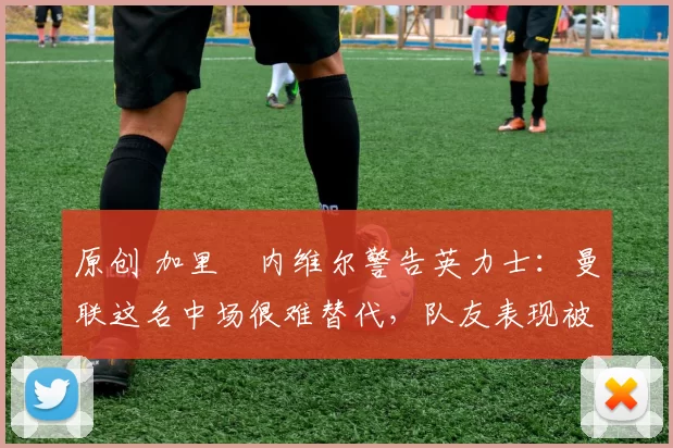 原创 加里・内维尔警告英力士:曼联这名中场很难替代,队友表现被赞 “离谱”