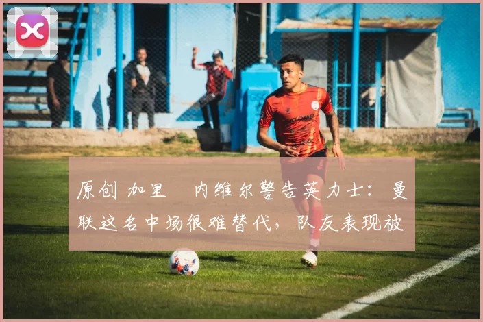 原创 加里・内维尔警告英力士：曼联这名中场很难替代，队友表现被赞 “离谱”