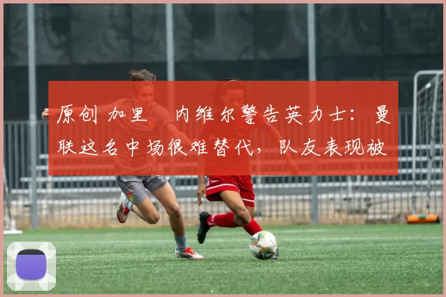 原创 加里・内维尔警告英力士:曼联这名中场很难替代,队友表现被赞 “离谱”