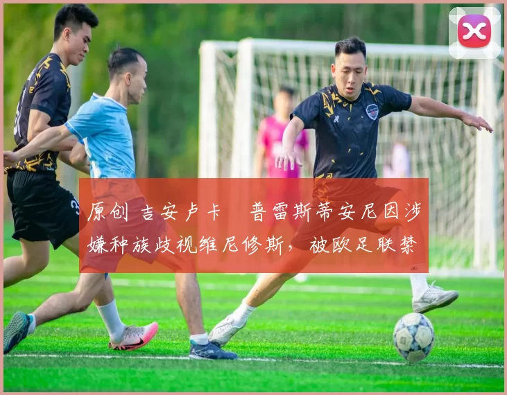 原创 吉安卢卡・普雷斯蒂安尼因涉嫌种族歧视维尼修斯，被欧足联禁赛