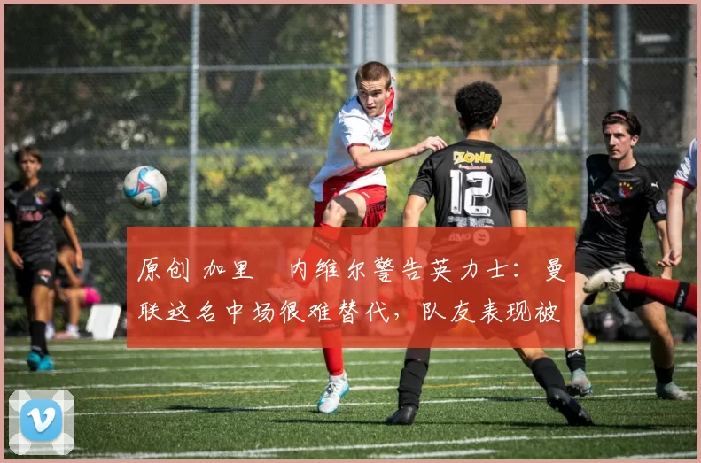 原创 加里・内维尔警告英力士:曼联这名中场很难替代,队友表现被赞 “离谱”