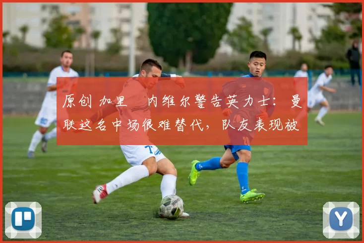 原创 加里・内维尔警告英力士:曼联这名中场很难替代,队友表现被赞 “离谱”