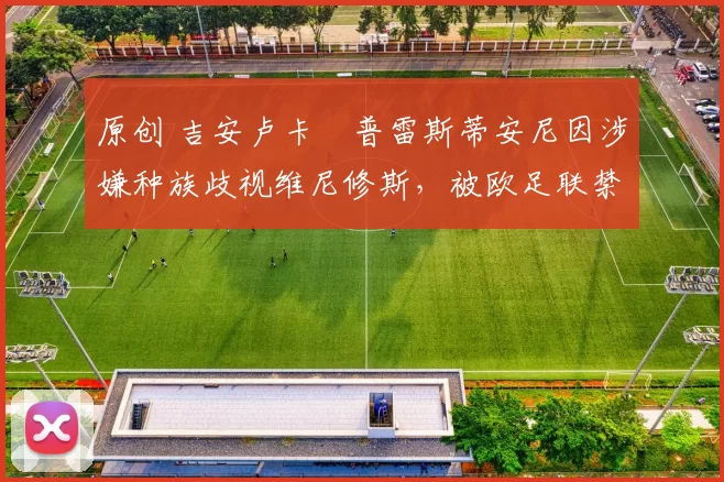 原创 吉安卢卡・普雷斯蒂安尼因涉嫌种族歧视维尼修斯,被欧足联禁赛