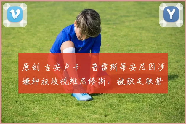 原创 吉安卢卡・普雷斯蒂安尼因涉嫌种族歧视维尼修斯,被欧足联禁赛