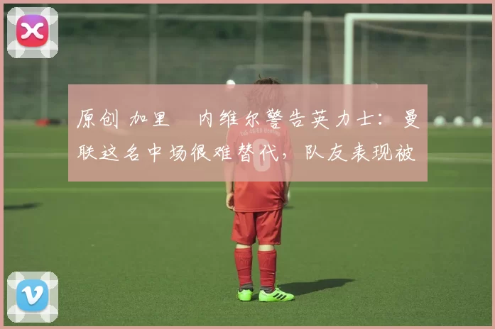 原创 加里・内维尔警告英力士：曼联这名中场很难替代，队友表现被赞 “离谱”