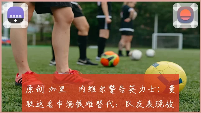 原创 加里・内维尔警告英力士:曼联这名中场很难替代,队友表现被赞 “离谱”