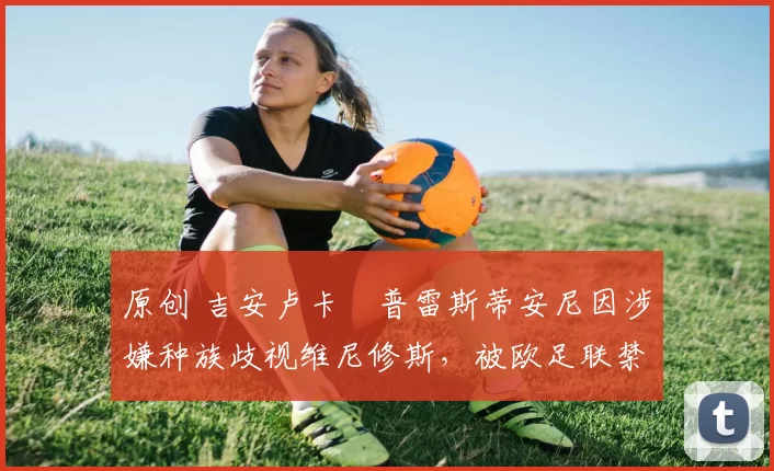 原创 吉安卢卡・普雷斯蒂安尼因涉嫌种族歧视维尼修斯，被欧足联禁赛