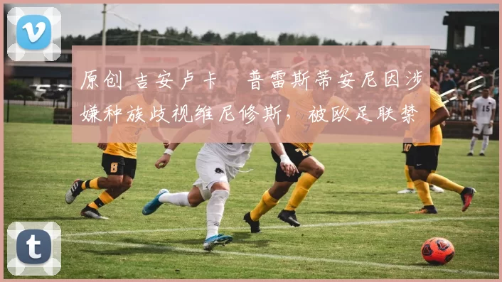 原创 吉安卢卡・普雷斯蒂安尼因涉嫌种族歧视维尼修斯,被欧足联禁赛