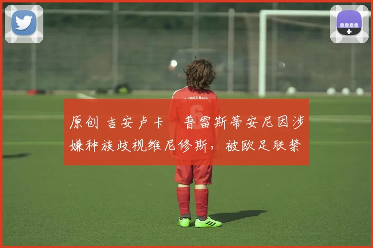 原创 吉安卢卡・普雷斯蒂安尼因涉嫌种族歧视维尼修斯,被欧足联禁赛