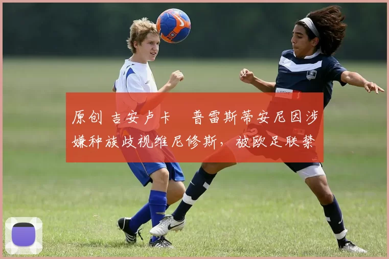 原创 吉安卢卡・普雷斯蒂安尼因涉嫌种族歧视维尼修斯，被欧足联禁赛