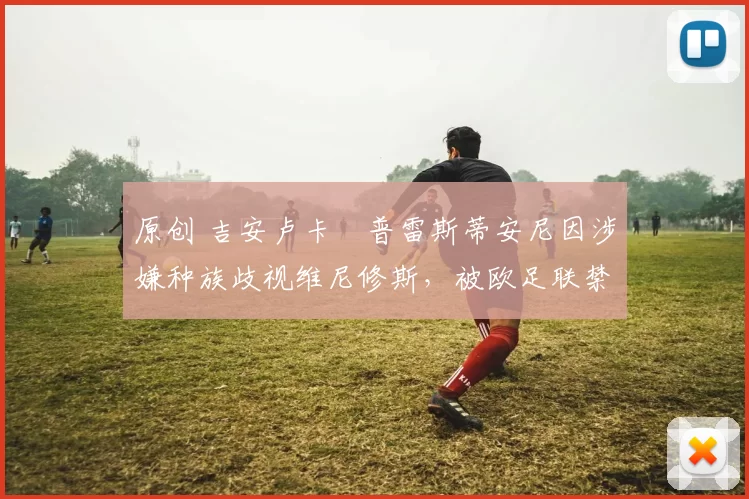 原创 吉安卢卡・普雷斯蒂安尼因涉嫌种族歧视维尼修斯，被欧足联禁赛