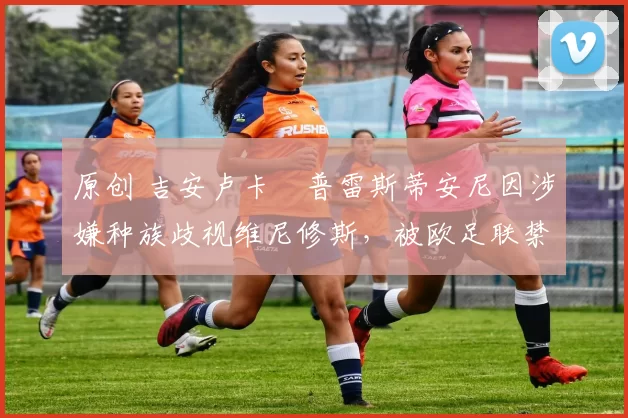 原创 吉安卢卡・普雷斯蒂安尼因涉嫌种族歧视维尼修斯，被欧足联禁赛