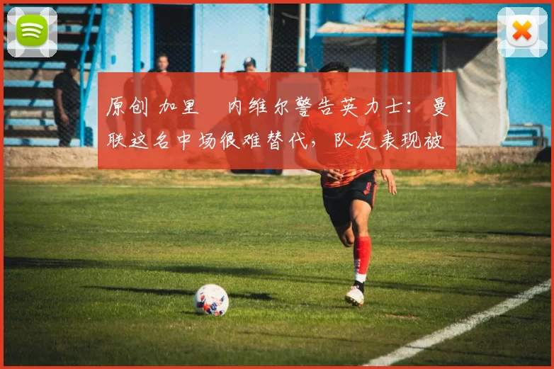 原创 加里・内维尔警告英力士:曼联这名中场很难替代,队友表现被赞 “离谱”