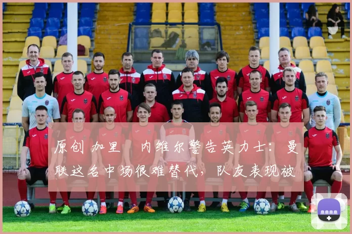 原创 加里・内维尔警告英力士：曼联这名中场很难替代，队友表现被赞 “离谱”