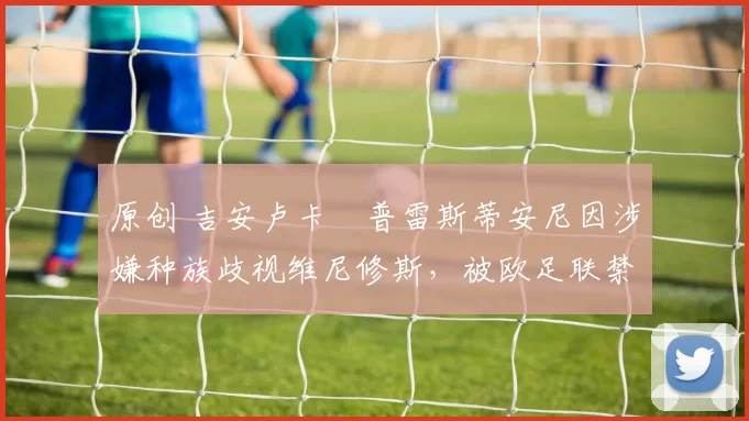 原创 吉安卢卡・普雷斯蒂安尼因涉嫌种族歧视维尼修斯，被欧足联禁赛