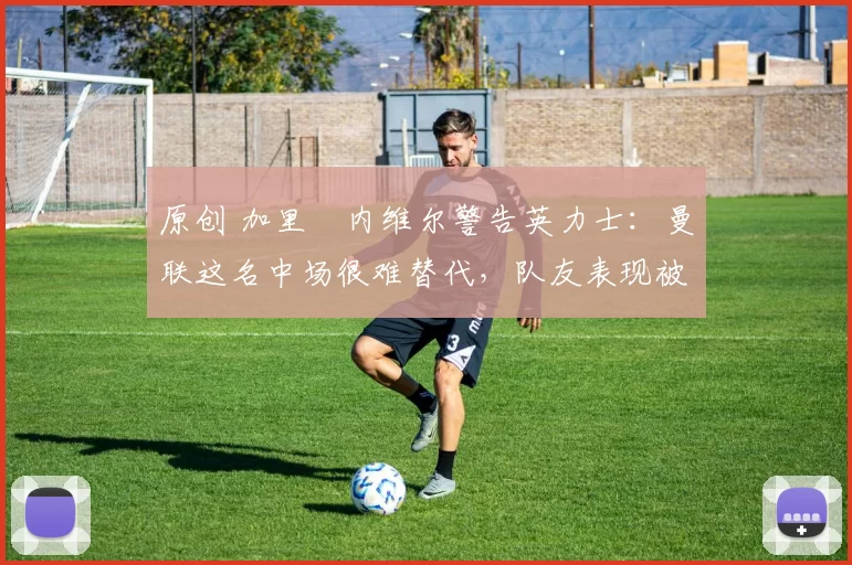 原创 加里・内维尔警告英力士：曼联这名中场很难替代，队友表现被赞 “离谱”