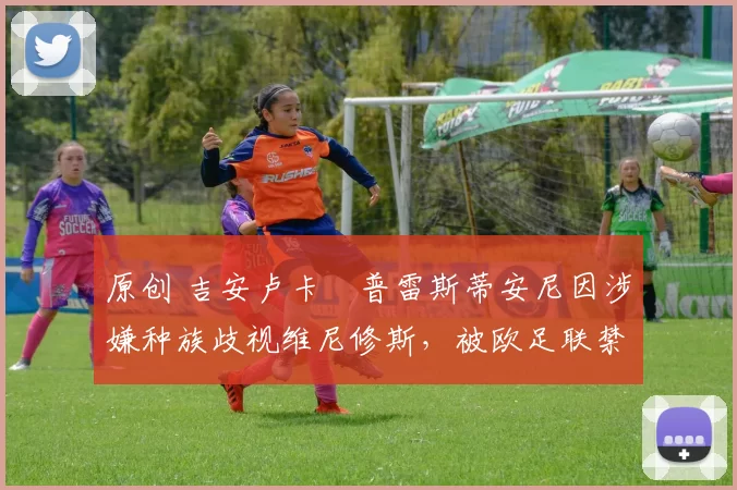 原创 吉安卢卡・普雷斯蒂安尼因涉嫌种族歧视维尼修斯，被欧足联禁赛