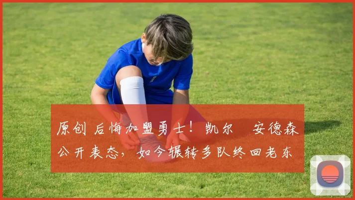 原创 后悔加盟勇士！凯尔・安德森公开表态，如今辗转多队终回老东家