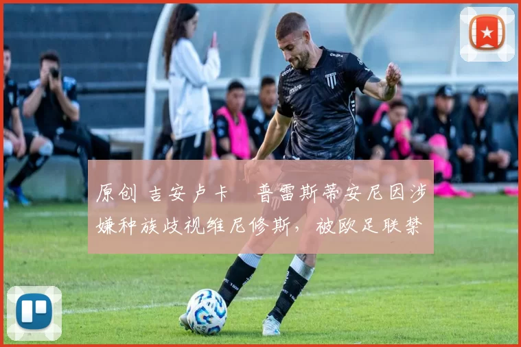 原创 吉安卢卡・普雷斯蒂安尼因涉嫌种族歧视维尼修斯，被欧足联禁赛