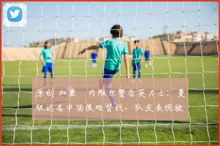 原创 加里・内维尔警告英力士：曼联这名中场很难替代，队友表现被赞 “离谱”