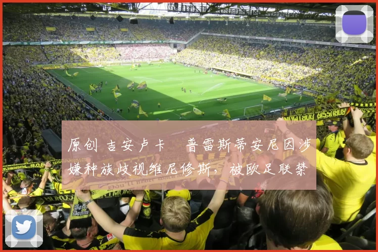 原创 吉安卢卡・普雷斯蒂安尼因涉嫌种族歧视维尼修斯，被欧足联禁赛