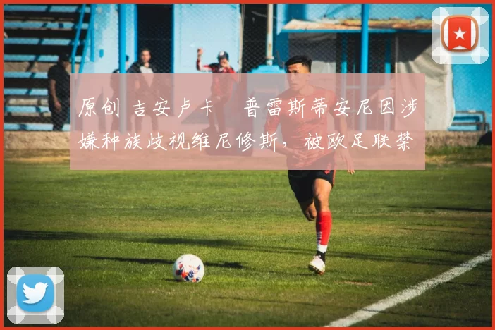 原创 吉安卢卡・普雷斯蒂安尼因涉嫌种族歧视维尼修斯，被欧足联禁赛