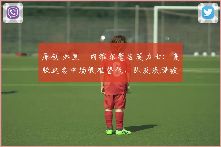 原创 加里・内维尔警告英力士：曼联这名中场很难替代，队友表现被赞 “离谱”