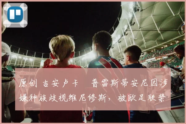 原创 吉安卢卡・普雷斯蒂安尼因涉嫌种族歧视维尼修斯，被欧足联禁赛