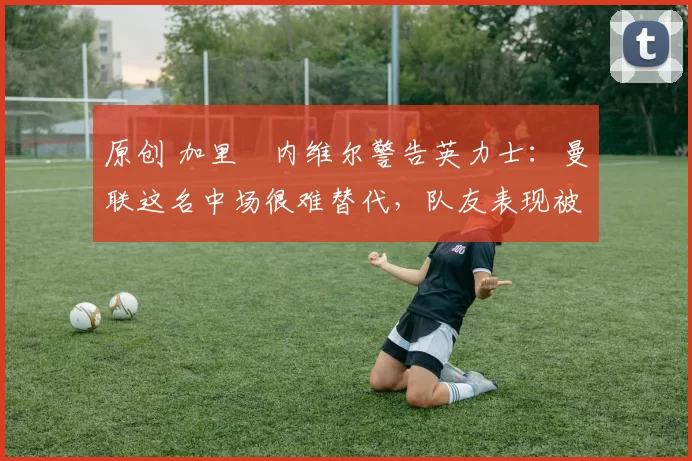 原创 加里・内维尔警告英力士：曼联这名中场很难替代，队友表现被赞 “离谱”