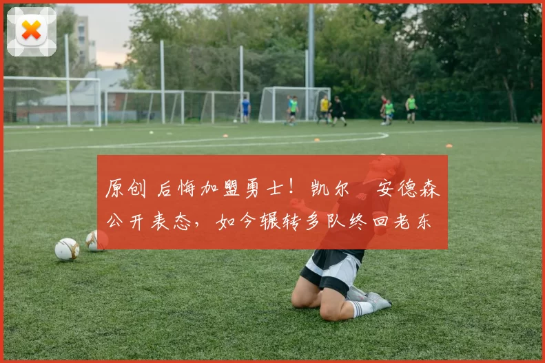 原创 后悔加盟勇士！凯尔・安德森公开表态，如今辗转多队终回老东家