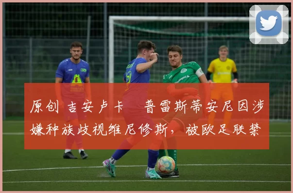 原创 吉安卢卡・普雷斯蒂安尼因涉嫌种族歧视维尼修斯,被欧足联禁赛