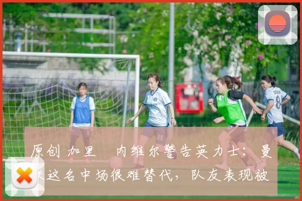 原创 加里・内维尔警告英力士：曼联这名中场很难替代，队友表现被赞 “离谱”