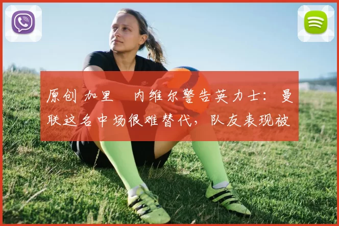 原创 加里・内维尔警告英力士:曼联这名中场很难替代,队友表现被赞 “离谱”