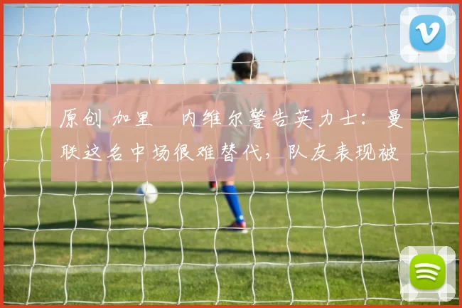 原创 加里・内维尔警告英力士：曼联这名中场很难替代，队友表现被赞 “离谱”